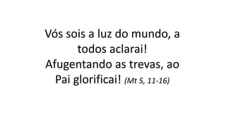 Vós sois a luz do mundo, a
todos aclarai!
Afugentando as trevas, ao
Pai glorificai! (Mt 5, 11-16)
 