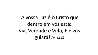 A vossa Luz é o Cristo que
dentro em vós está:
Via, Verdade e Vida, Ele vos
guiará! (Jo 14,6)
 