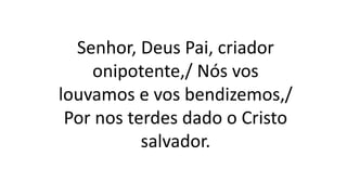 Senhor, Deus Pai, criador
onipotente,/ Nós vos
louvamos e vos bendizemos,/
Por nos terdes dado o Cristo
salvador.
 