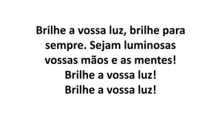 Brilhe a vossa luz, brilhe para
sempre. Sejam luminosas
vossas mãos e as mentes!
Brilhe a vossa luz!
Brilhe a vossa luz!
 