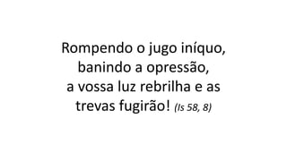 Rompendo o jugo iníquo,
banindo a opressão,
a vossa luz rebrilha e as
trevas fugirão! (Is 58, 8)
 