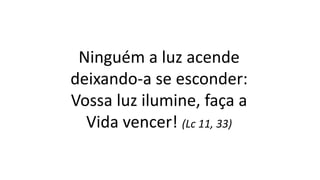 Ninguém a luz acende
deixando-a se esconder:
Vossa luz ilumine, faça a
Vida vencer! (Lc 11, 33)
 