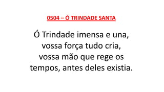 0504 – Ó TRINDADE SANTA
Ó Trindade imensa e una,
vossa força tudo cria,
vossa mão que rege os
tempos, antes deles existia.
 