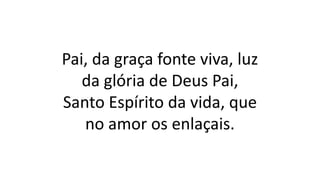 Pai, da graça fonte viva, luz
da glória de Deus Pai,
Santo Espírito da vida, que
no amor os enlaçais.
 