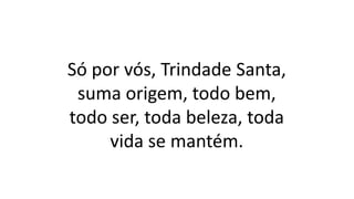 Só por vós, Trindade Santa,
suma origem, todo bem,
todo ser, toda beleza, toda
vida se mantém.
 