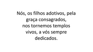 Nós, os filhos adotivos, pela
graça consagrados,
nos tornemos templos
vivos, a vós sempre
dedicados.
 