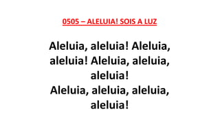 0505 – ALELUIA! SOIS A LUZ
Aleluia, aleluia! Aleluia,
aleluia! Aleluia, aleluia,
aleluia!
Aleluia, aleluia, aleluia,
aleluia!
 
