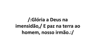 /:Glória a Deus na
imensidão,/ E paz na terra ao
homem, nosso irmão.:/
 