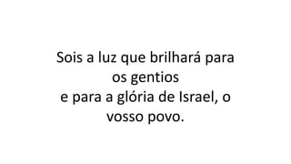 Sois a luz que brilhará para
os gentios
e para a glória de Israel, o
vosso povo.
 