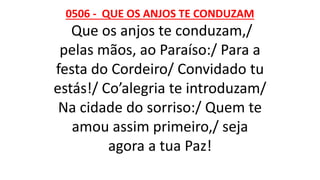 0506 - QUE OS ANJOS TE CONDUZAM
Que os anjos te conduzam,/
pelas mãos, ao Paraíso:/ Para a
festa do Cordeiro/ Convidado tu
estás!/ Co’alegria te introduzam/
Na cidade do sorriso:/ Quem te
amou assim primeiro,/ seja
agora a tua Paz!
 