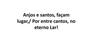 Anjos e santos, façam
lugar,/ Por entre cantos, no
eterno Lar!
 