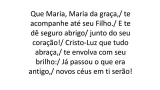 Que Maria, Maria da graça,/ te
acompanhe até seu Filho./ E te
dê seguro abrigo/ junto do seu
coração!/ Cristo-Luz que tudo
abraça,/ te envolva com seu
brilho:/ Já passou o que era
antigo,/ novos céus em ti serão!
 