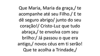 Que Maria, Maria da graça,/ te
acompanhe até seu Filho./ E te
dê seguro abrigo/ junto do seu
coração!/ Cristo-Luz que tudo
abraça,/ te envolva com seu
brilho:/ Já passou o que era
antigo,/ novos céus em ti serão!
Que te acolha a Trindade,/
 