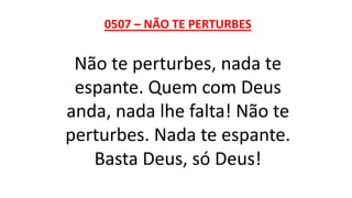 0507 – NÃO TE PERTURBES
Não te perturbes, nada te
espante. Quem com Deus
anda, nada lhe falta! Não te
perturbes. Nada te espante.
Basta Deus, só Deus!
 