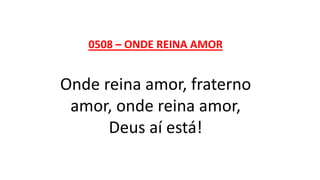 0508 – ONDE REINA AMOR
Onde reina amor, fraterno
amor, onde reina amor,
Deus aí está!
 