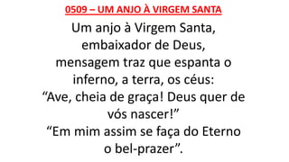 0509 – UM ANJO À VIRGEM SANTA
Um anjo à Virgem Santa,
embaixador de Deus,
mensagem traz que espanta o
inferno, a terra, os céus:
“Ave, cheia de graça! Deus quer de
vós nascer!”
“Em mim assim se faça do Eterno
o bel-prazer”.
 