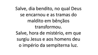 Salve, dia bendito, no qual Deus
se encarnou e as tramas do
maldito em bênçãos
transformou.
Salve, hora de mistério, em que
surgiu Jesus e aos homens deu
o império da sempiterna luz.
 