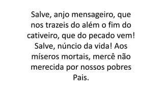 Salve, anjo mensageiro, que
nos trazeis do além o fim do
cativeiro, que do pecado vem!
Salve, núncio da vida! Aos
míseros mortais, mercê não
merecida por nossos pobres
Pais.
 