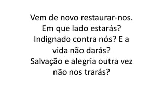 Vem de novo restaurar-nos.
Em que lado estarás?
Indignado contra nós? E a
vida não darás?
Salvação e alegria outra vez
não nos trarás?
 