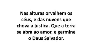 Nas alturas orvalhem os
céus, e das nuvens que
chova a justiça. Que a terra
se abra ao amor, e germine
o Deus Salvador.
 