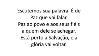 Escutemos sua palavra. É de
Paz que vai falar.
Paz ao povo e aos seus fiéis
a quem dele se achegar.
Está perto a Salvação, e a
glória vai voltar.
 