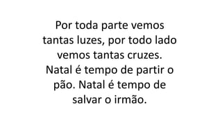 Por toda parte vemos
tantas luzes, por todo lado
vemos tantas cruzes.
Natal é tempo de partir o
pão. Natal é tempo de
salvar o irmão.
 