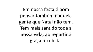 Em nossa festa é bom
pensar também naquela
gente que Natal não tem.
Tem mais sentido toda a
nossa vida, ao repartir a
graça recebida.
 