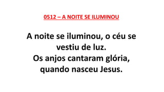 0512 – A NOITE SE ILUMINOU
A noite se iluminou, o céu se
vestiu de luz.
Os anjos cantaram glória,
quando nasceu Jesus.
 