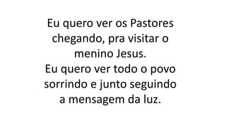 Eu quero ver os Pastores
chegando, pra visitar o
menino Jesus.
Eu quero ver todo o povo
sorrindo e junto seguindo
a mensagem da luz.
 