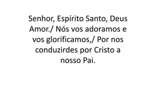 Senhor, Espírito Santo, Deus
Amor./ Nós vos adoramos e
vos glorificamos,/ Por nos
conduzirdes por Cristo a
nosso Pai.
 
