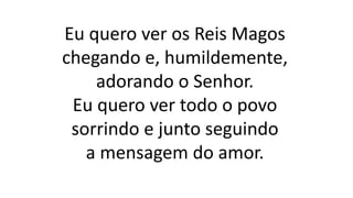 Eu quero ver os Reis Magos
chegando e, humildemente,
adorando o Senhor.
Eu quero ver todo o povo
sorrindo e junto seguindo
a mensagem do amor.
 