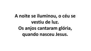 A noite se iluminou, o céu se
vestiu de luz.
Os anjos cantaram glória,
quando nasceu Jesus.
 