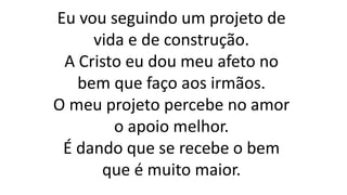 Eu vou seguindo um projeto de
vida e de construção.
A Cristo eu dou meu afeto no
bem que faço aos irmãos.
O meu projeto percebe no amor
o apoio melhor.
É dando que se recebe o bem
que é muito maior.
 