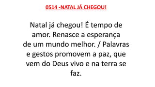 0514 -NATAL JÁ CHEGOU!
Natal já chegou! É tempo de
amor. Renasce a esperança
de um mundo melhor. / Palavras
e gestos promovem a paz, que
vem do Deus vivo e na terra se
faz.
 