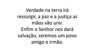 Verdade na terra irá
ressurgir, a paz e a justiça as
mãos vão unir.
Enfim o Senhor nos dará
salvação, seremos um povo
amigo e irmão.
 