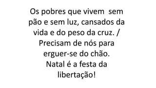 Os pobres que vivem sem
pão e sem luz, cansados da
vida e do peso da cruz. /
Precisam de nós para
erguer-se do chão.
Natal é a festa da
libertação!
 