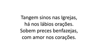 Tangem sinos nas Igrejas,
há nos lábios orações.
Sobem preces benfazejas,
com amor nos corações.
 
