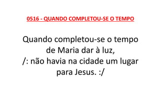 0516 - QUANDO COMPLETOU-SE O TEMPO
Quando completou-se o tempo
de Maria dar à luz,
/: não havia na cidade um lugar
para Jesus. :/
 
