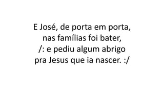 E José, de porta em porta,
nas famílias foi bater,
/: e pediu algum abrigo
pra Jesus que ia nascer. :/
 