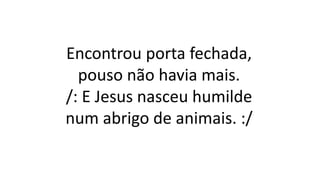 Encontrou porta fechada,
pouso não havia mais.
/: E Jesus nasceu humilde
num abrigo de animais. :/
 