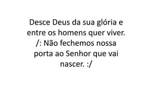 Desce Deus da sua glória e
entre os homens quer viver.
/: Não fechemos nossa
porta ao Senhor que vai
nascer. :/
 