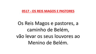 0517 - OS REIS MAGOS E PASTORES
Os Reis Magos e pastores, a
caminho de Belém,
vão levar os seus louvores ao
Menino de Belém.
 
