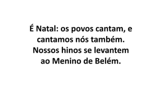 É Natal: os povos cantam, e
cantamos nós também.
Nossos hinos se levantem
ao Menino de Belém.
 