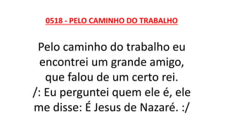 0518 - PELO CAMINHO DO TRABALHO
Pelo caminho do trabalho eu
encontrei um grande amigo,
que falou de um certo rei.
/: Eu perguntei quem ele é, ele
me disse: É Jesus de Nazaré. :/
 