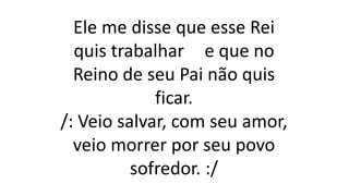 Ele me disse que esse Rei
quis trabalhar e que no
Reino de seu Pai não quis
ficar.
/: Veio salvar, com seu amor,
veio morrer por seu povo
sofredor. :/
 