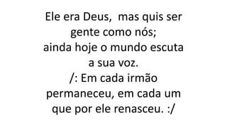 Ele era Deus, mas quis ser
gente como nós;
ainda hoje o mundo escuta
a sua voz.
/: Em cada irmão
permaneceu, em cada um
que por ele renasceu. :/
 