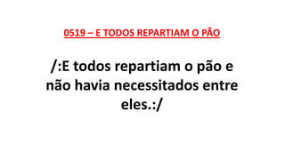 0519 – E TODOS REPARTIAM O PÃO
/:E todos repartiam o pão e
não havia necessitados entre
eles.:/
 