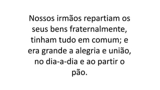 Nossos irmãos repartiam os
seus bens fraternalmente,
tinham tudo em comum; e
era grande a alegria e união,
no dia-a-dia e ao partir o
pão.
 