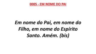 0005 - EM NOME DO PAI
Em nome do Pai, em nome do
Filho, em nome do Espírito
Santo. Amém. (bis)
 