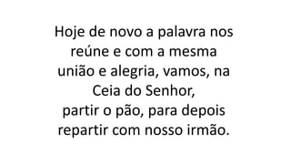 Hoje de novo a palavra nos
reúne e com a mesma
união e alegria, vamos, na
Ceia do Senhor,
partir o pão, para depois
repartir com nosso irmão.
 